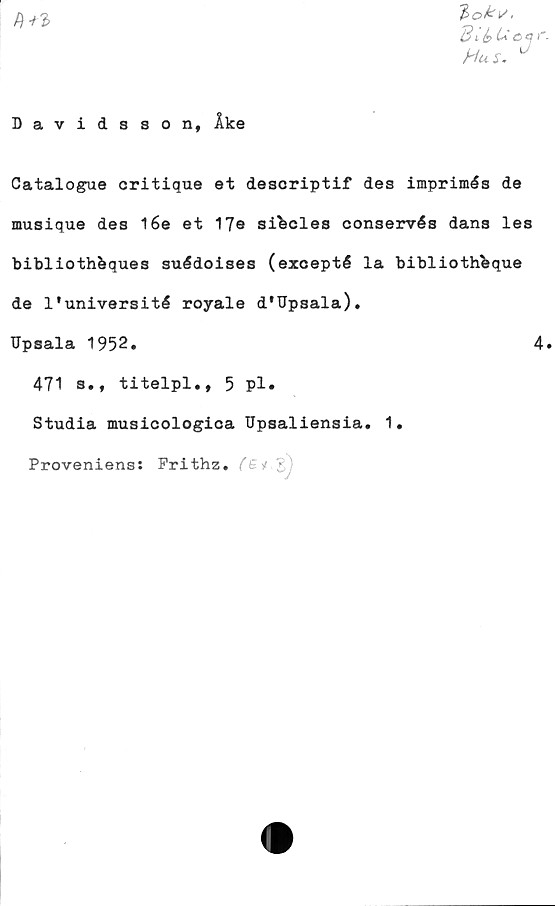  ﻿B ié>
Hus. °
Davidsson, Åke
Catalogue critique et descriptif des imprimés de
musique des l6e et 17s sibcles conservés dans les
bibliothbques suédoises (exoepté la bibliothbque
de 1'université royale d'Upsala).
TJpsala 1952.	4.
471 s* f titelpl,, 5 pl •
Studia musicologica Upsaliensia. 1.
Proveniens: Prithz. (Bi •