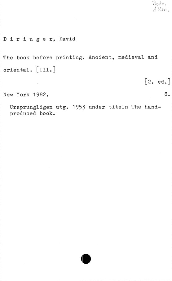  ﻿ÅUml.
Diringer, David
The book before printing. Ancient, medieval and
oriental, [ill.]
[2. ed.]
New York 1982.	8.
Ursprungligen utg. 1953 under titeln The hand-
produced book.
