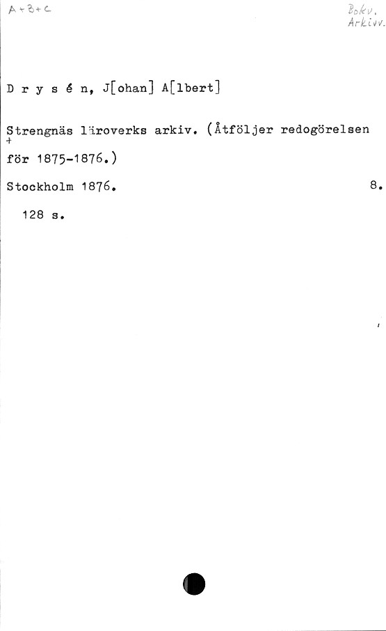  ﻿A v ‘h*
■
Ark.L*\f
Drysén, j[ohan] A[lbert]
Strengnäs läroverks arkiv. (Åtföljer redogörelsen
för 1875-1876.)
Stockholm 1876,	8.
128 s.