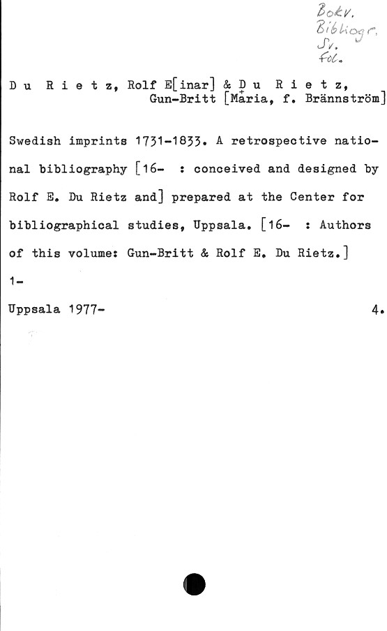  ﻿Zoé.!/,
jv. *
Du Rietz, Rolf E[inar] & D u Rietz,
Gun-Britt [Maria, f. Brännström]
Swedish imprints 1731-1833» A retrospective natio-
nal bibliography [l6-	: conceived and designed by
Rolf E. Du Rietz and] prepared at the Center for
bibliographical studies, Uppsala, [16-	: Authors
of this volume: Gun-Britt & Rolf E, Du Rietz,]
1-
Uppsala 1977-	4»