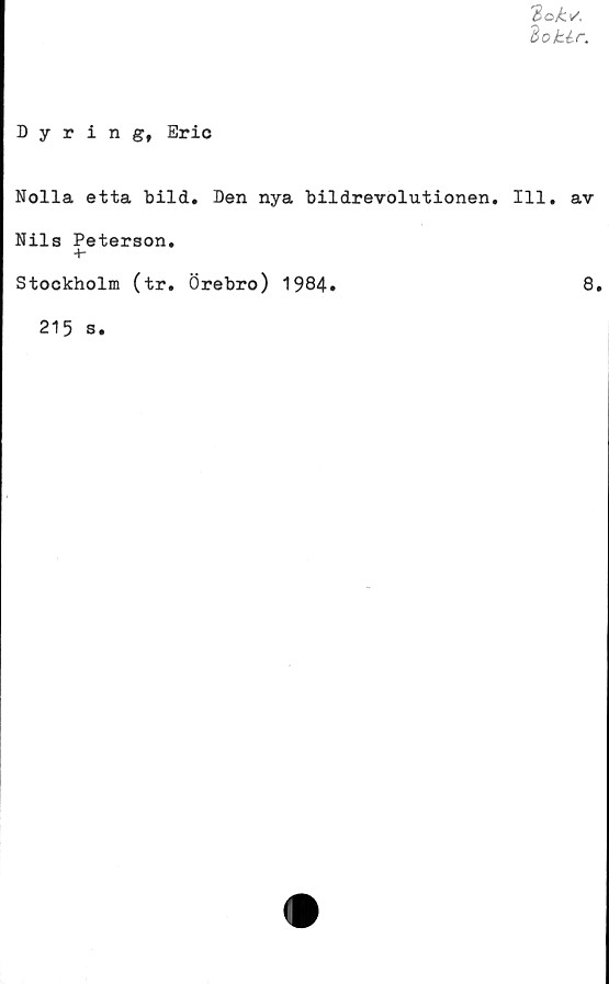  ﻿doklr.
Dyring, Eric
Nolla etta bild. Den nya bildrevolutionen. 111. av
Nils Peterson.
+•
Stockholm (tr. Örebro) 1984.	8.
215 s