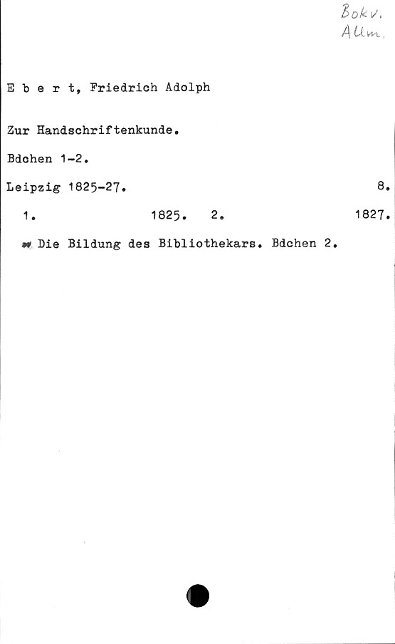  ﻿Ebert, Friedrich Adolph
tok t/,
Zur Handschriftenkunde.
Bdchen 1-2.
Leipzig 1825-27.	8.
1.	1825.	2.	1827.
•r Die Bildung des Bibliothekars. Bdchen 2.