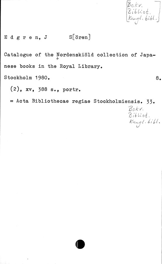  ﻿Edgren, J
S[ören]
iokv.
HlbUtoi., i
(yiLi .J
Catalogue of the Nordenskiöld colleotion of Japa-
nese books in the Royal Library.
Stockholm 1980.	8.
(2), xv, 388 s., portr.
= Acta Bibliothecae regiae Stockholmiensis. 33»
'Bok/,
.
k^LCn *