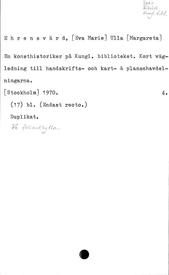  ﻿T>ok\/,
%t b\Xai
Ehrensvärd, [Eva Marie] Ulla [Margareta]
En konsthistoriker på Kungl. biblioteket. Kort väg-
ledning till handskrifts- och kart- & planschavdel-
ningarna.
[Stockholm] 1970.	4»
(17) bl. (Endast recto.)
Duplikat.
^0 U.	<z**ct i»-y iL&.	.