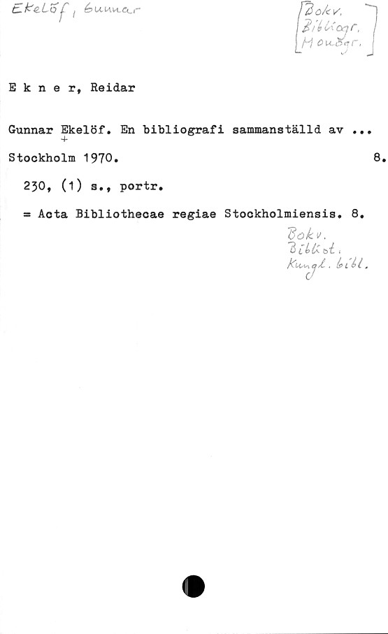  ﻿:^iof

pi	ok K
Ij^iéUoar,
|M ou,s
Ekner, Reidar
Gunnar Ekelöf. En bibliografi sammanställd av ..
4*
Stockholm 1970.
230, (i) s., portr.
= Acta Bibliothecae regiae Stockholmiensis, 8.
dok».
"3 [bU- ti 1
tdusn cjÅ, .