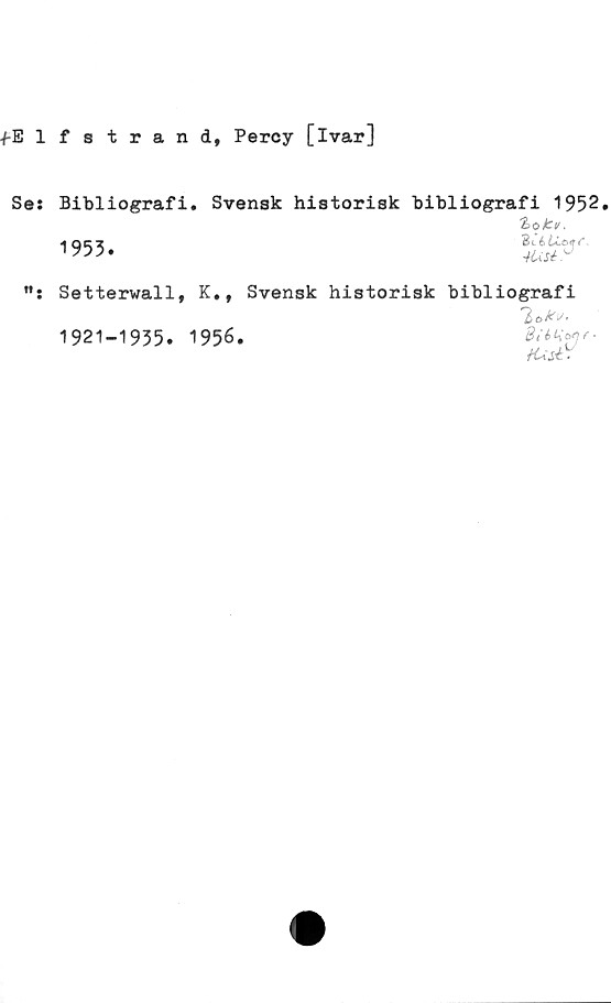  ﻿-f-Elfstrand, Percy [ivar]
Se:
Bibliografi. Svensk historisk bibliografi 1952.
1955.
Zotu,
Bcé 6Cc*«r f
ft.
Setterwall, K.t Svensk historisk bibliografi
'lakv.
1921-1935. 1956.	BUtienr.
U