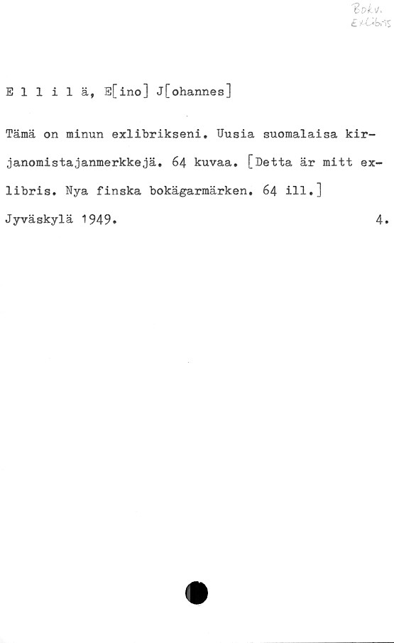  ﻿E*V!c#%
Ellilä, E[ino] j[ohannes]
Tämä on minun exlibrikseni. Uusia suomalaisa kir-
janomistajanmerkkejä. 64 kuvaa. [Detta är mitt ex-
libris. Nya finska bokägarmärken. 64 ill.]
Jyväskylä 1949.	4.