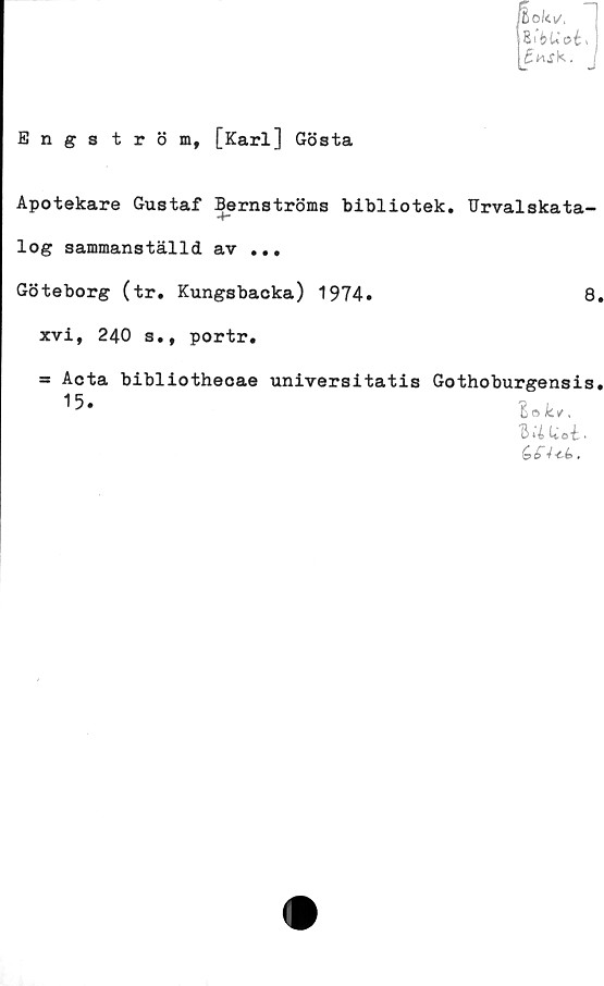 ﻿Engström,
[Karl] Gösta
Apotekare Gustaf Bernströms bibliotek. Urvalskata-
<r*
log sammanställd av ...
Göteborg (tr. Kungsbacka) 1974.	8
xvi, 240 s., portr.
= Acta bibliothecae universitatis Gothoburgensis
15*	lok,.
Q ‘l U o i ■