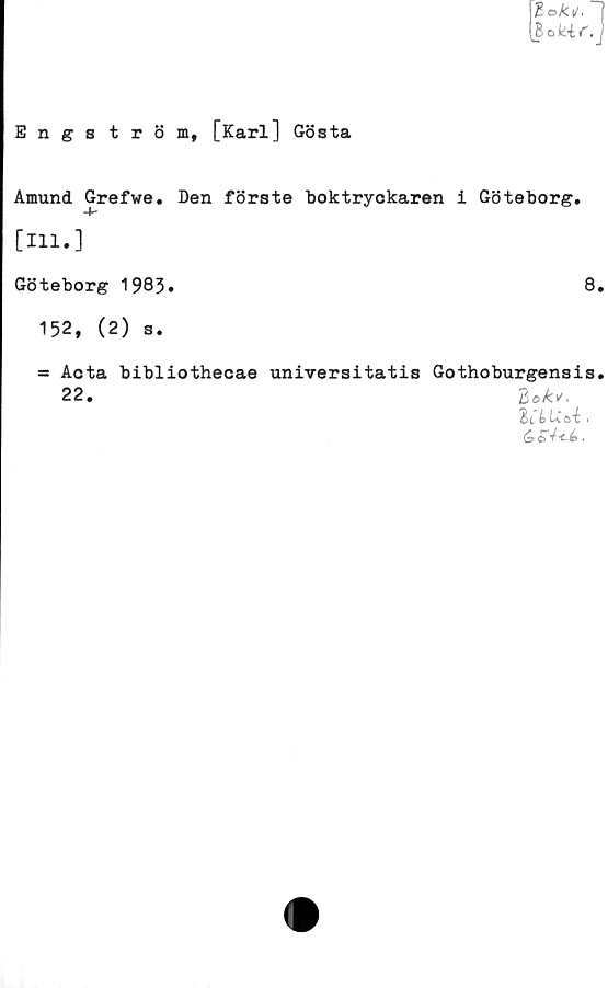  ﻿tok i/.	|
hakir. j
E n g 8 tröm, [Karl] Gösta
Amund Grefwe. Den förste boktryckaren i Göteborg.
[111.]
Göteborg 1983•	8.
152, (2) s.
= Acta bibliothecae unrversitatis Gothoburgensis.
22. "Bok*.
lUUti,

