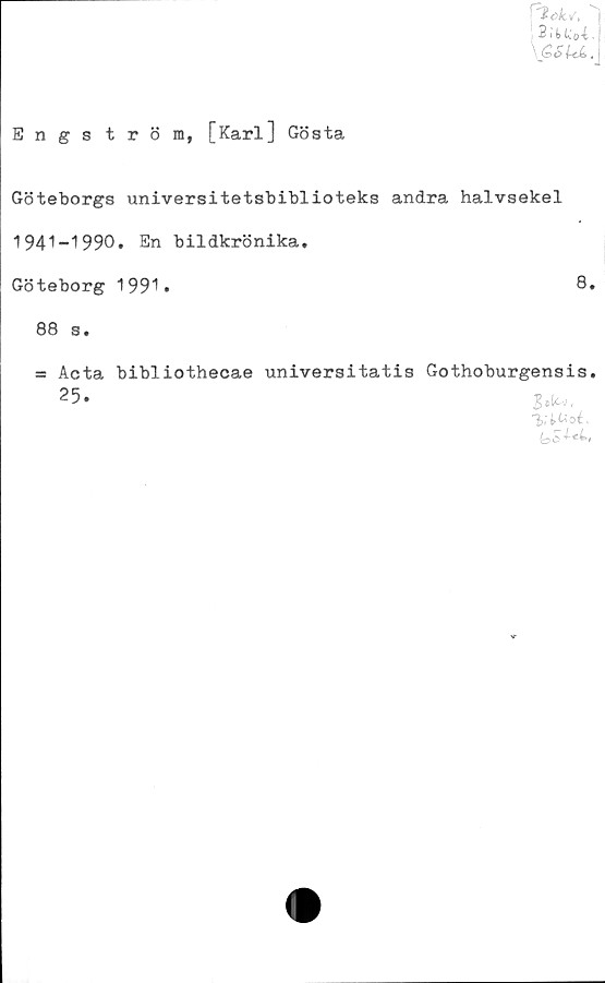 ﻿B i k Uoi•
\ S«> £c6.
Engströra, [Karl] Gösta
Göteborgs universitetsbiblioteks andra halvsekel
1941-1990. En bildkrönika.
Göteborg 1991*
88 s.
s= Acta bibliothecae universitatis Gothoburgensis.