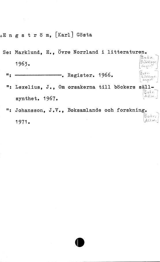  ﻿+Engström, [Karl] Gösta
Se: Marklund, E., Övre Norrland i litteraturen.
1963.
SCUioir.
J
Register. 1966.
fé .*»•
Lexelius, J., Om orsakerna till böckers säll-
Uuwi.J
synthet. 1967.
Johansson, J.V., Boksamlande och forskning.
1971.
fBokv.
AUv*

