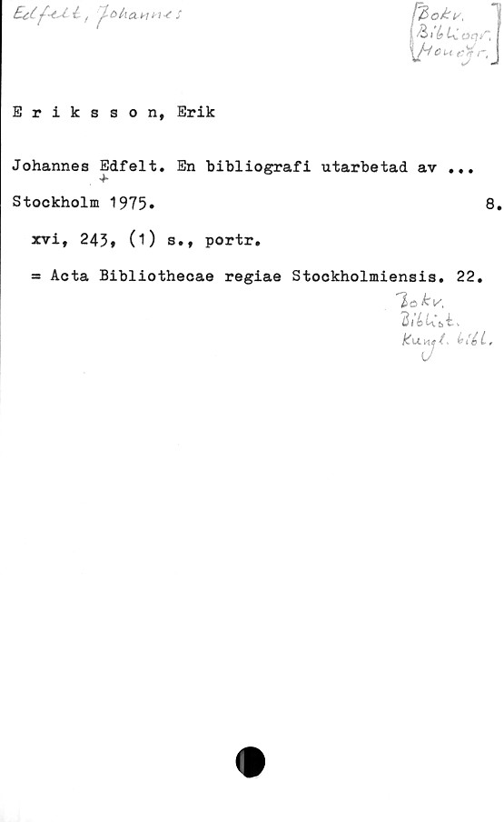  ﻿£Ul f -ctéfr- tolxaw n 4 S
(& \b U oqf*k
Cu e# rt
<J «


Eriksson, Erik
Johannes Edfelt. En bibliografi utarbetad av ...
Stockholm 1975»	8,
xvi, 243, (O s., portr.
= Acta Bibliothecae regiae Stockholmiensis. 22.
~l>o £v.