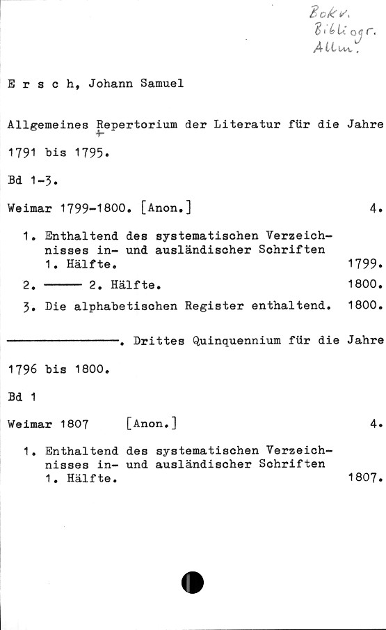  ﻿Ersch, Johann Samuel
2cks>
316 u o# c.
A ttuv.
Allgemeines Repertorium der Literatur fiir die Jahre
1791 bis 1795.
Bd 1-3.
Weimar 1799-1800. [Anon.]	4.
1.	Enthaltend des systematischen Verzeich-
nisses in- und ausländischer Schriften
1. Hälfte.	1799.
2.	----- 2. Hälfte.	1800.
3.	Die alphabetischen Register enthaltend. 1800.
----------------. Drittes Quinquennium fiir die Jahre
1796 bis 1800.
Bd 1
Weimar 1807
[Anon.]
1. Enthaltend des systematischen Verzeich-
nisses in- und ausländischer Schriften
1. Hälfte.
1807