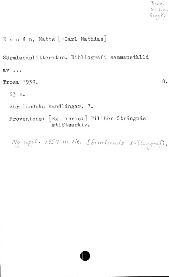  ﻿Essén, Matts [=Carl Mathias]
Sörmlandslitteratur. Bibliografi sammanställd
av ...
Trosa 1959.	8.
63 s.
Sörmländska handlingar. 7.
Proveniens! [Ex libris:] Tillhör Strängnäs
stiftsarkiv.
/Vy	/9SLI w.ilL Scr^fcetUs