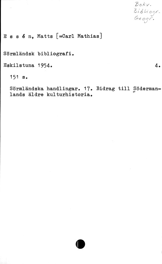  ﻿E s s 6 n, Matts [*Carl Mathias]
bok
&	i4> 4»
(s>-& oq
oy,
r.
Sörmländsk bibliografi.
Eskilstuna 1954.	4.
151 s.
Sörmländska handlingar. 17» Bidrag till Söderman-
lands äldre kulturhistoria.