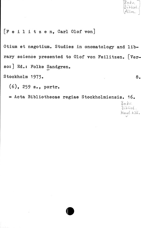  ﻿Wok\t,
B ^ IrLöé.
\ALIwl.
[Feilitzen, Carl Olof von]
Otium et negotium. Studies in onomatology and lib-
rary soience presented to Olof von Peilitzen. [Ver-
so:] Ed.: Folke Sandgren.
Stockholm 1973»
(6), 259 s., portr.
8.
= Acta Bibliothecae regiae Stockholmiensis. 16.
'tihUa-L .
kui\e C■ hi()L.
cuy