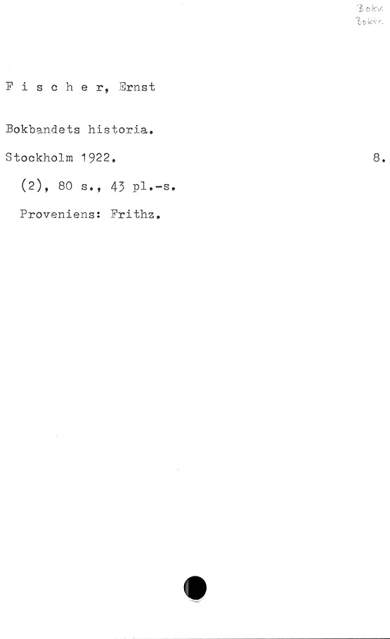  ﻿% e kV,
Fischer, 3rnst
Bokbandets historia.
Stockholm 1922.
(2), 80 s., 43 pl.-s
Proveniens: Frithz.
8.