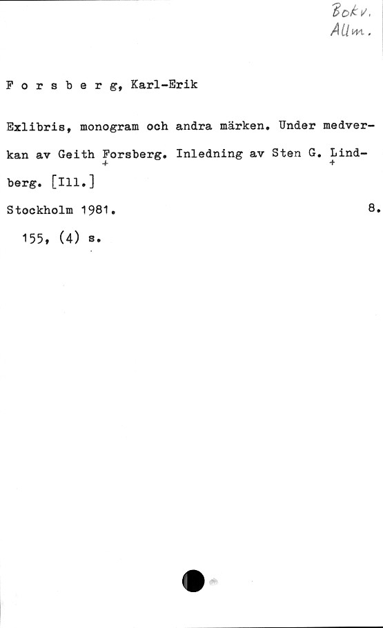  ﻿'Boki/,
AUm-,
Forsberg, Karl-Erik
Exlibris, monogram och andra märken. Under medver-
kan av Geith Forsberg. Inledning av Sten G. Lind-
berg. [ill.]
Stockholm 1981.	8.
155,
(4)
s