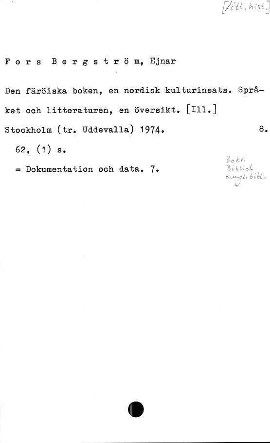  ﻿fjcll .hcuj
Fors Bergström, Ejnar
Den färöiska boken, en nordisk kulturinsats. Språ-
ket ooh litteraturen, en översikt, [ill.]
Stockholm (tr. Uddevalla) 1974»	8*
62, (i) s.
= Dokumentation och data. 7»
2lrlUo4-