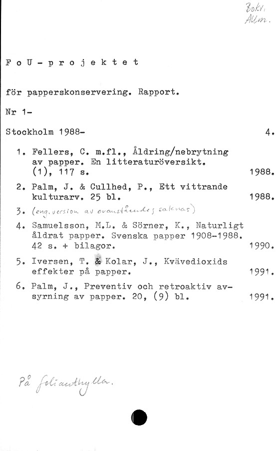  ﻿
FoN-projektet
för papperskonservering. Rapport.
Nr 1-
Stockholm 1988-
1,	Fellers, C. m.fl., Åldring/nebrytning
av papper. En litteraturöversikt.
0), 117 s.
2.	Palm, J. & Cullhed, P., Ett vittrande
kulturarv. 25 bl.
4.	Samuelsson, M.L. & Sörner, K., Naturligt
åldrat papper. Svenska papper 1908-1988.
42 s. + bilagor.
5.	Iversen, T. & Kolar, J., Kvävedioxids
effekter på papper.
6.	Palm, J., Preventiv och retroaktiv av-
syrning av papper. 20, (9) bl.
4.
1988.
1988.
1990.
1991.
1991.