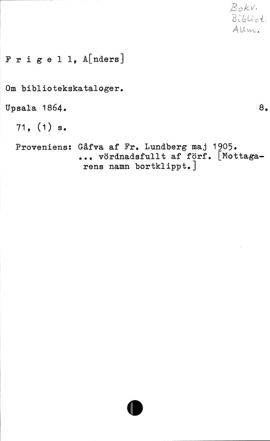  ﻿Prigell, A[nders]
BttU’ oi.
AU^vv.
Om bibliotekskataloger.
Upsala 1864.	8.
71, (1) s.
Provenienss
Gåfva af Pr. Lundberg ma,j 1905»
... vördnadsfullt af förf. [Mottaga
rens namn bortklippt.]