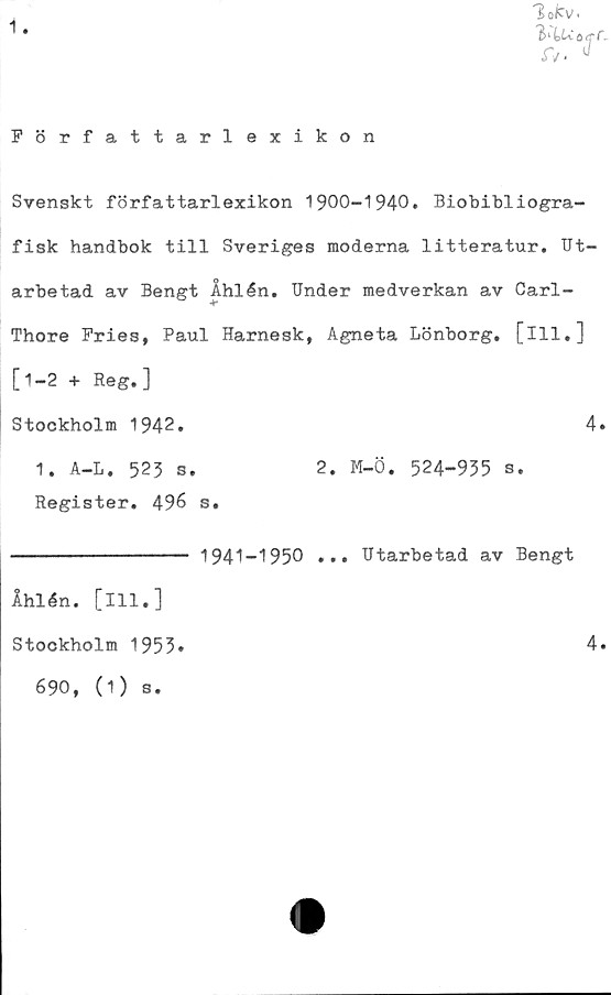  ﻿1
Författarlexikon
Svenskt författarlexikon 1900-1940. Biobibliogra-
fisk handbok till Sveriges moderna litteratur. Ut-
arbetad av Bengt Åhlén. Under medverkan av Carl-
Thore Fries, Paul Harnesk, Agneta Lönborg. [ill.]
[1-2 + Reg.]
Stockholm 1942
4
1. A-L. 523 s.
Register. 496 s
2. M-Ö. 524-955 s
1941-1950 ... Utarbetad av Bengt
Åhlén, [ill.]
Stockholm 1955
690, (1) s.
4