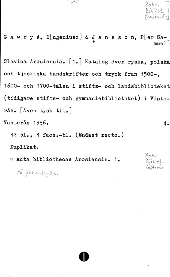  ﻿Bok*.
BitUoi,
Vil tcfZ i
Gawryå, E[ugeniusz] & Jansson, P[er Sa-
4	muel]
Slavica Arosiensia. [1.] Katalog över ryska, polska
och tjeckiska handskrifter och tryck från 1500-,
1600- ooh 1700-talen i stifts- och landsbiblioteket
(tidigare stifts- och gymnasiebiblioteket) i Väste-
rås. [Även tysk tit.]
Västerås 1956.
32 bl., 3 facs.-bl. (Endast recto.)
Duplikat.
= Acta bibliothecae Arosiensis. 1.
Jc k a.-nA.lM, Ua. ,
*	L/
4.
Zok*',
Biteet.

