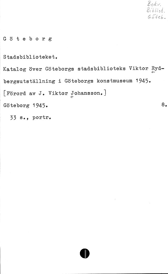  ﻿‘Bokv.
di
éo+4.
Göteborg
Stadsbiblioteket.
Katalog över Göteborgs stadsbiblioteks Viktor Ryd-
bergsutställning i Göteborgs konstmuseum 1945»
[Förord av J. Viktor Johansson.]
Göteborg 1945»	8»
33 s., portr.