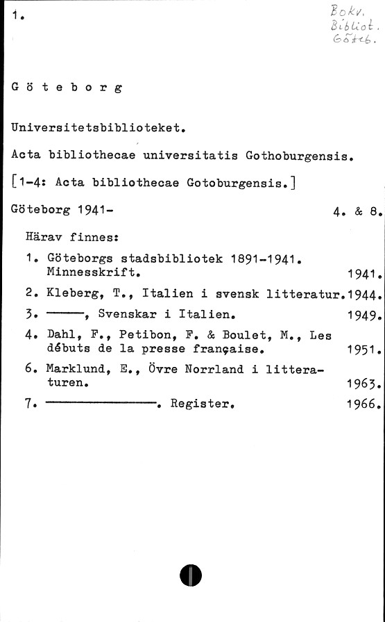  ﻿i
"Bokt/,
Bt-bUal .
Göteborg
Universitetsbiblioteket.
Acta bibliothecae universitatis Gothoburgensis.
[1-4: Acta bibliothecae Gotoburgensis.]
Göteborg 1941-	4» & 8.
Härav finnes:
1.	Göteborgs stadsbibliotek 1891-1941»
Minnesskrift.	1941»
2.	Kleberg, T., Italien	i	svensk litteratur.1944»
3.	-----, Svenskar i Italien.	1949»
4.	Dahl, P., Petibon, P. & Boulet, M., Les
débuts de la presse	fran9aise.	1951»
6.	Marklund, E., Övre Norrland i littera-
turen.	1963»
7.	---------------. Register,	1966.