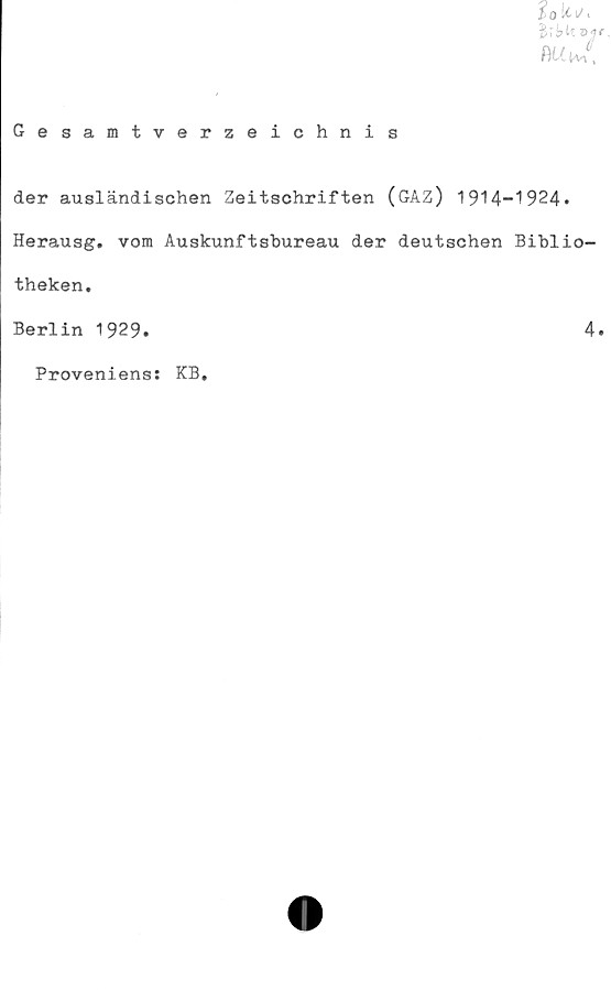  ﻿SoUv,
fu*f
Gesamtverzeichnis
der ausländischen Zeitschriften (GAZ) 1914-1924.
Herausg. vom Auskunftsbureau der deutschen Biblio-
theken.
Berlin 1929.	4
Proveniens: KB