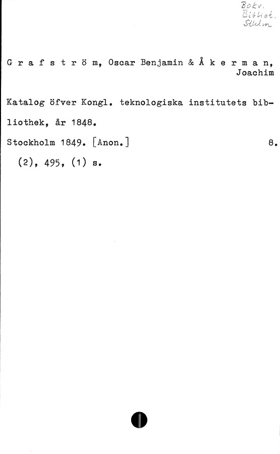  ﻿Qiéu oi,
SiUÅn\,
Grafström, Oscar Benjamin &Åkerman,
Joachim
Katalog öfver Kongl. teknologiska institutets bib-
liothek, år 1848.
Stockholm 1849. [Anon.]
(2), 495, (O
s •
8.
