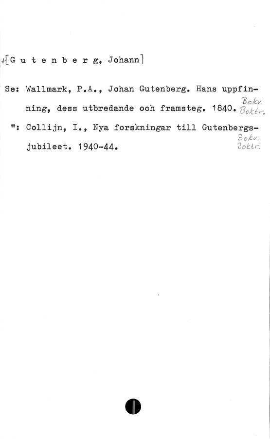  ﻿f[Gutenberg, Johann]
Ses Wallmark, P.A., Johan Gutenberg. Hans uppfin-
ning, dess utbredande och framsteg. 1840.
Collijn, I., Nya forskningar till Gutenbergs-
jubileet. 1940-44.