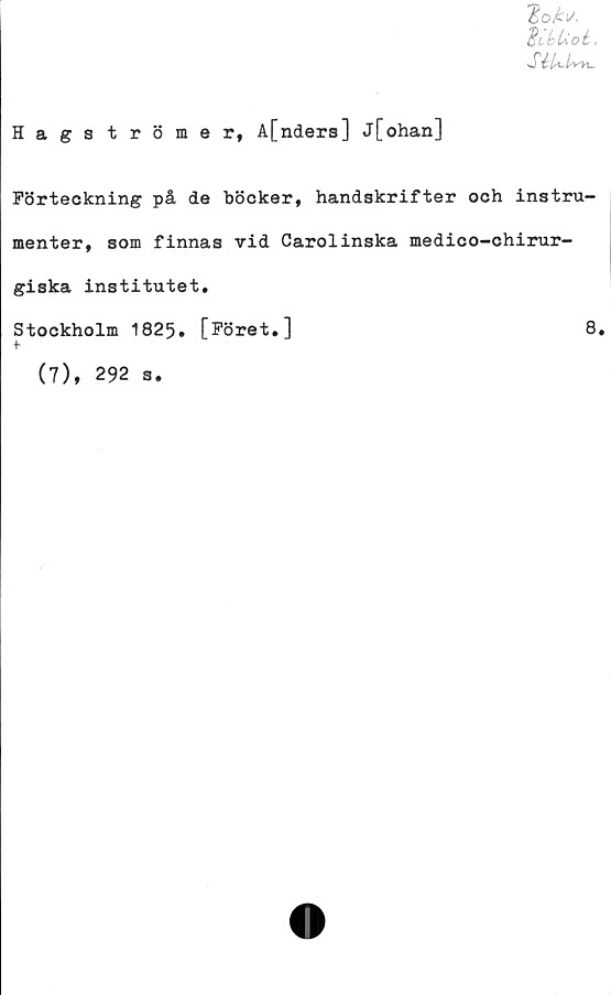  ﻿UUot,
SéUMm.
Hagströmer, A[nders] j[ohan]
Förteckning på de böcker, handskrifter och instru-
menter, som finnas vid Carolinska medico-chirur-
giska institutet.
Stockholm 1825. [Föret.]	8.