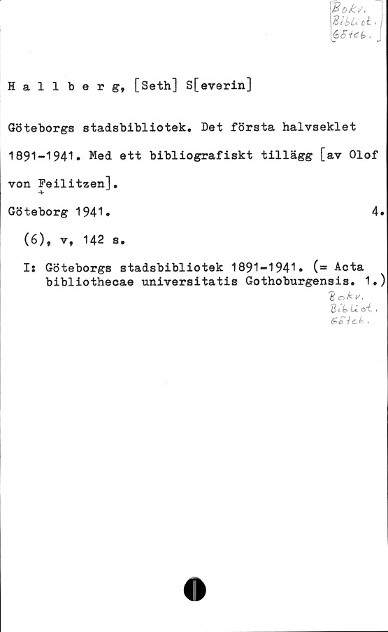  ﻿Boks,
BibU ct •
éSiet,. _
Hallberg, [Seth] S[everin]
Göteborgs stadsbibliotek. Det första halvseklet
1891-1941. Med ett bibliografiskt tillägg [av Olof
von Feilitzen],
Göteborg 1941*	4»
(6), v, 142 s.
I: Göteborgs stadsbibliotek 1891-1941» (= Acta
bibliothecae universitatis Gothoburgensis. 1.)
'Boki/.
St’4> U ■
6oici.