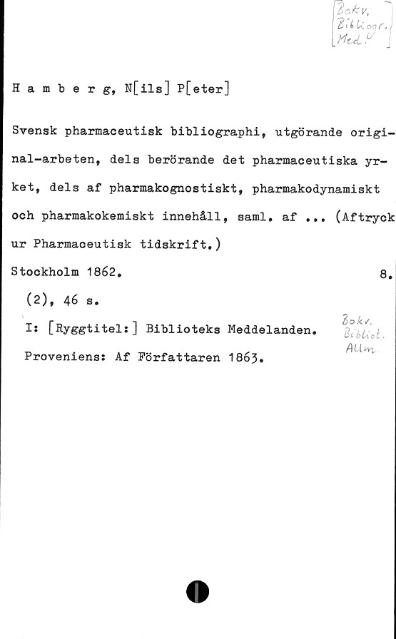  ﻿Hamberg, N[ils] P[eter]
Svensk pharmaceutisk bibliographi, utgörande origi-
nal-arbeten, dels berörande det pharmaceutiska yr-
ket, dels af pharmakognostiskt, pharmakodynamiskt
och pharmakokemiskt innehåll, saml. af ... (Aftryck
ur Pharmaceutisk tidskrift,)
Stockholm 1862,
(2), 46 s,
8.
lok/,
6Ubt
Is [Ryggtitel:] Biblioteks Meddelanden
Proveniens: Af Författaren 1863.