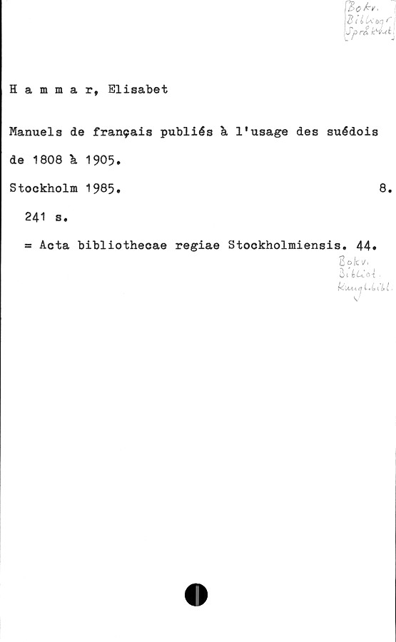  ﻿Hammarf Elisabet
BilUw f
Spr&hvul
Manuels de fran9ais publiés a 1'usage des suédois
de 1808 \ 1905.
Stockholm 1985•	8,
241 s.
= Acta bibliothecae regiae Stockholmiensis* 44#
2
Un LiCoi .
kiU<aL.LCU.
u