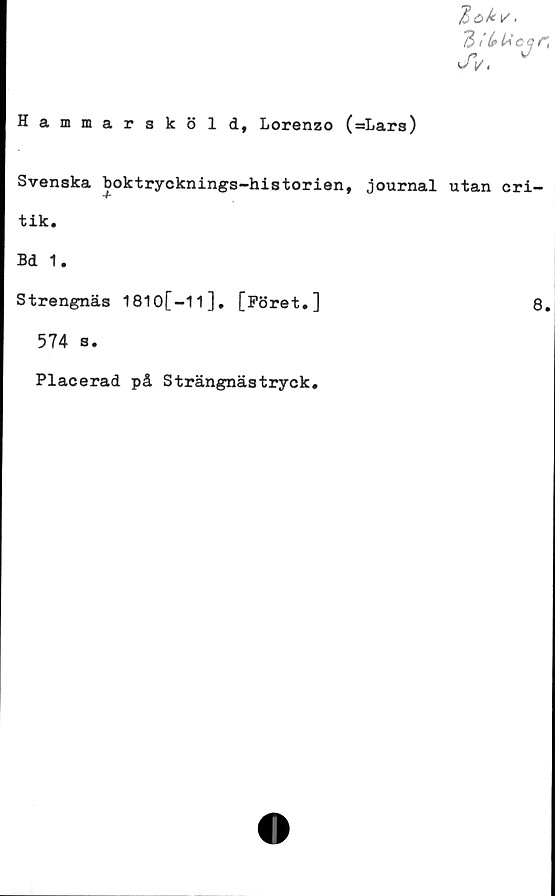  ﻿Hammarsköld, Lorenzo (=Lars)
ZibUcar,
v/V.
Svenska boktrycknings-historien, journal utan cri-
tik.
Bd 1.
Strengnäs 1810[-1l], [Föret.]
574 s.
Placerad på Strängnästryck.
8.
