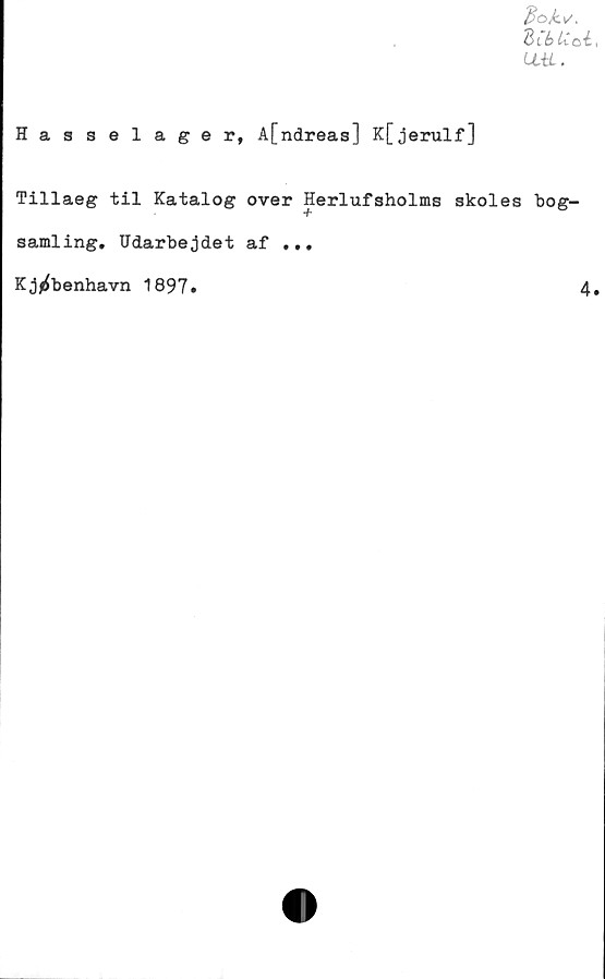  ﻿dok\/.
dCbUcé
LL-tL.
Hasselager, Afndreas] K[jerulf]
Tillaeg til Katalog over Herlufsholms skoles bog-
samling. Udarbejdet af ...
Kj^benhavn 1897»
4