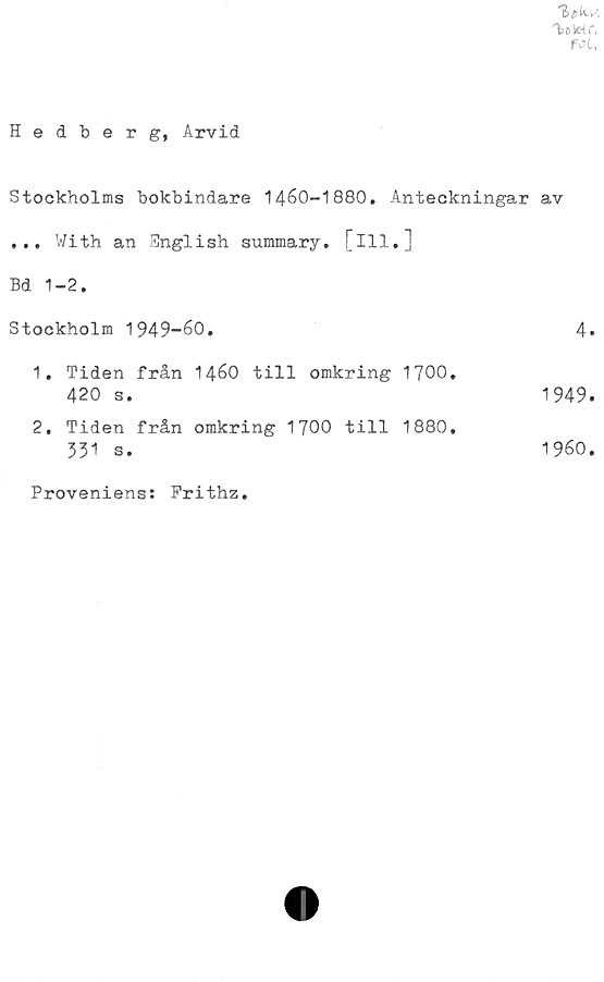  ﻿fot,
Hedberg, Arvid
Stockholms bokbindare 1460-1880. Anteckningar
... With an Snglish summary. [ill.]
Bd 1-2.
Stockholm 1949-60.
1.	Tiden från 1460 till omkring 1700.
420 s.
2.	Tiden från omkring 1700 till 1880.
331 s.
av
4.
1949.
1960.
Proveniens: Prithz