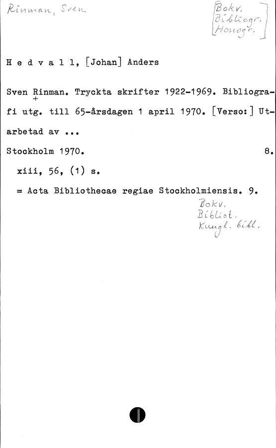  ﻿iu

SW

■>kv,
l L<.	*
\Houcy
Hedvall, [Johan] Anders
Sven Rinman. Tryckta skrifter 1922-1969. Bibliogra-
fi utg. till 65-årsdagen 1 april 1970. [Verso:] Ut-
arbetad av ...
Stockholm 1970.	8,
xiii, 56, (1) s.
= Aota Bibliothecae regiae Stookholmiensis. 9.
1$ok\j,
2UUU.
t * åt» A t „