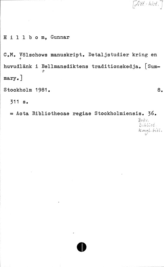  ﻿^/t'éi - kl si, J
Hillbom, Gunnar
C.M. Völschows manuskript. Detaljstudier kring en
huvudlänk i Bellmansdiktens traditionskedja. [Sum-
t
mary.]
Stockholm 1981.	8.
311 s.
= Acta Bibliothecae regiae Stockholmiensis. 36.
iBo kv,
