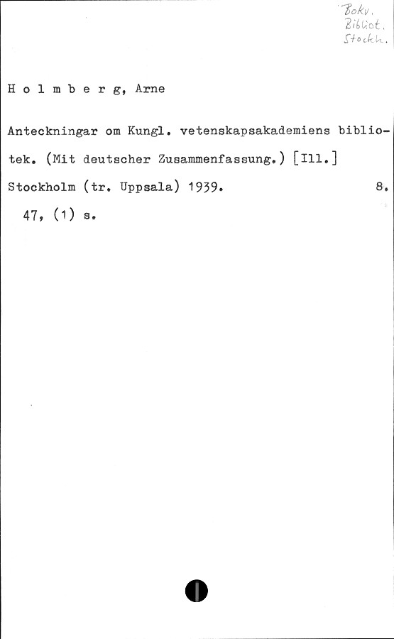  ﻿1>ok\j.
VLUtt.
£-h>cliU..
Holmberg, Arne
Anteckningar om Kungl. vetenskapsakademiens biblio-
tek. (Mit deutscher Zusammenfassung.) [ill.]
Stockholm (tr. Uppsala) 1939»	8.
47, (1) a.