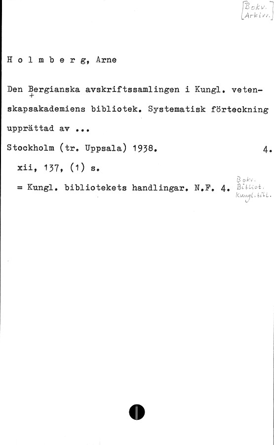  ﻿Den Bergianska avskriftssamlingen i Kungl. veten-
skapsakademiens bibliotek. Systematisk förteckning
upprättad av ...
Stockholm (tr. Uppsala) 1938.	4.
xii, 137, (1) s.
B o*v.
= Kungl. bibliotekets handlingar. N.F. 4.