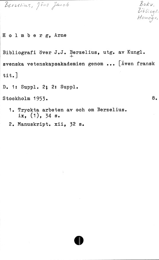  ﻿JU-**6
3d£i/,
Z<i u o*
ojr.
Hoi*ctf r.
Holmberg, Arne
Bibliografi över J.J. Berzelius, utg, av Kungl.
svenska vetenskapsakademien genom ... [Även fransk
tit.]
D. 1: Suppl. 2; 2: Suppl.
Stockholm 1953»	8»
1.	Tryckta arbeten av och om Berzelius.
ix, (1), 34 s.
2.	Manuskript, xii, 32 s.