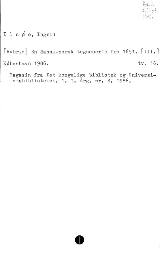  ﻿'lok,i/.
iiiUob,
UAL,
Ils£e, Ingrid
[Rubr.:] En dansk-norsk tegneserie fra 1651. [ill.]
K^benhavn 1986.	tv. 16.
Magasin fra Det kongelige bibliotek og Universi-
tetsbiblioteket. 1. 1. årg. nr. 3» 1986.