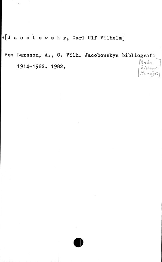  ﻿\
+[j acobowsky, Carl Ulf Vilhelm]
Se: Larsson, A., C. Vilh, Jacobowskys bibliografi
f&oku,
1914-1982. 1982.
8 i iUojF.
! tlo^-ojr. j