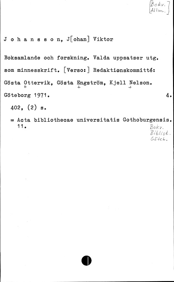  ﻿[lokv. 7
J ohansson, j[ohan] Viktor
Boksamlande och forskning. Valda uppsatser utg.
som minnesskrift, [Verso:] Redaktionskommitté:
Gösta Ottervik, Gösta Engström, Kjell Nelson.
4*	4*	*4
Göteborg 1971»	4.
402, (2) s.
=s Acta bibliothecae universitatis Gothoburgensis.
Bokv.
B t Ltfoé .
