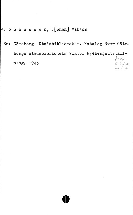  ﻿^-Johansson, j[ohan] Viktor
Ses Göteborg. Stadsbiblioteket. Katalog över Göte-
borgs stadsbiblioteks Viktor Rydbergsutställ-
dokv,
ning. 1945.	SclUoi.