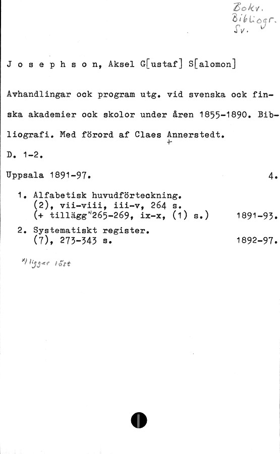  ﻿Zok*.
JV. *
J osephson, Aksel G[ustaf] S[alomon]
Avhandlingar ock program utg. vid svenska ock fin-
ska akademier ock skolor under åren 1855-1890. Bib-
liografi. Med förord af Claes Annerstedt.
D. 1-2.
Uppsala 1891-97.	4»
1.	Alfabetisk huvudförteckning.
(2), vii-viii, iii-v, 264 s.
(+ till ägg *'265-269, ix-x, (i) s.)	1891-93.
2.	Systematiskt register.
(7), 273-343 s.
1892-97