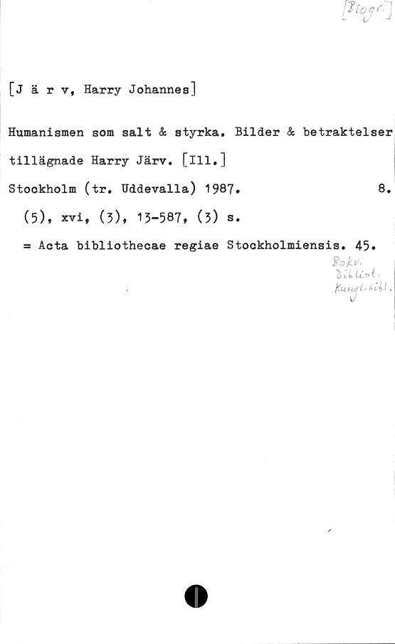  ﻿?vr'
[järv, Harry Johannes]
Humanismen som salt & styrka. Bilder & betraktelser
tillägnade Harry Järv. [ill.]
Stockholm (tr. Uddevalla) 1987.	8.
(5), xvi, (3), 13-587, (3) s.
= Acta bibliothecae regiae Stockholmiensis. 45.
io/ct/.
K.UUJI
